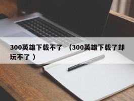 300英雄下载不了 （300英雄下载了却玩不了 ）