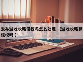 发布游戏攻略侵权吗怎么处理 （游戏攻略算侵权吗 ）