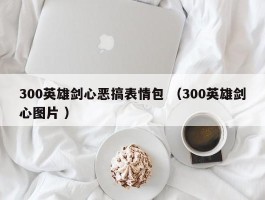 300英雄剑心恶搞表情包 （300英雄剑心图片 ）