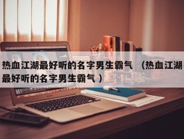 热血江湖最好听的名字男生霸气 （热血江湖最好听的名字男生霸气 ）