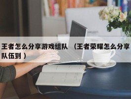 王者怎么分享游戏组队 （王者荣耀怎么分享队伍到 ）