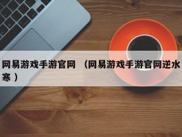 网易游戏手游官网 （网易游戏手游官网逆水寒 ）