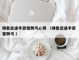 绿色征途手游宠物弓心得 （绿色征途手游 宠物弓 ）