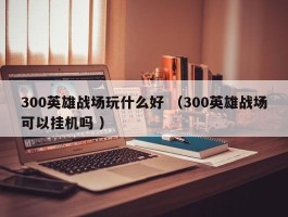 300英雄战场玩什么好 （300英雄战场可以挂机吗 ）