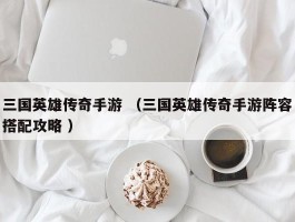 三国英雄传奇手游 （三国英雄传奇手游阵容搭配攻略 ）