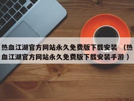 热血江湖官方网站永久免费版下载安装 （热血江湖官方网站永久免费版下载安装手游 ）