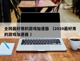 全网最好用的游戏加速器 （2020最好用的游戏加速器 ）