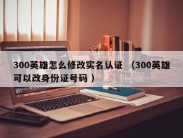 300英雄怎么修改实名认证 （300英雄可以改身份证号码 ）