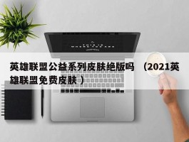 英雄联盟公益系列皮肤绝版吗 （2021英雄联盟免费皮肤 ）