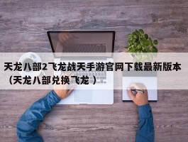 天龙八部2飞龙战天手游官网下载最新版本 （天龙八部兑换飞龙 ）