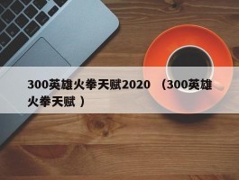 300英雄火拳天赋2020 （300英雄火拳天赋 ）