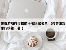 传奇游戏排行榜前十名玩家名单 （传奇游戏排行榜第一名 ）