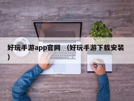 好玩手游app官网 （好玩手游下载安装 ）