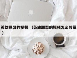 英雄联盟的视频 （英雄联盟的视频怎么剪辑 ）