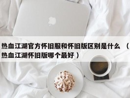 热血江湖官方怀旧服和怀旧版区别是什么 （热血江湖怀旧版哪个最好 ）