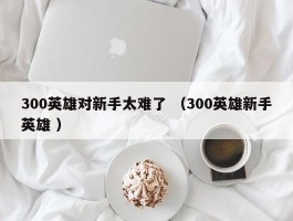 300英雄对新手太难了 （300英雄新手英雄 ）