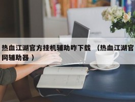 热血江湖官方挂机辅助咋下载 （热血江湖官网辅助器 ）