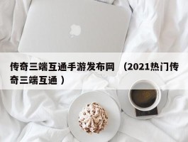 传奇三端互通手游发布网 （2021热门传奇三端互通 ）