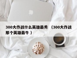 300大作战什么英雄最秀 （300大作战那个英雄最牛 ）