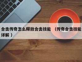 合击传奇怎么释放合击技能 （传奇合击技能详解 ）