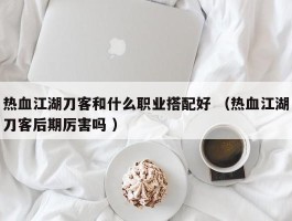 热血江湖刀客和什么职业搭配好 （热血江湖刀客后期厉害吗 ）