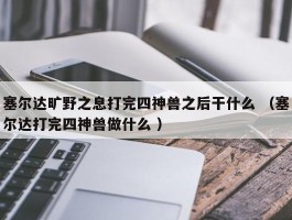 塞尔达旷野之息打完四神兽之后干什么 （塞尔达打完四神兽做什么 ）