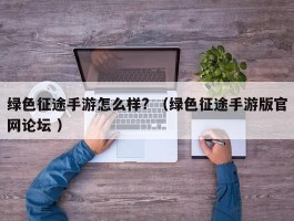 绿色征途手游怎么样? （绿色征途手游版官网论坛 ）