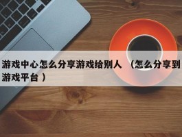 游戏中心怎么分享游戏给别人 （怎么分享到游戏平台 ）