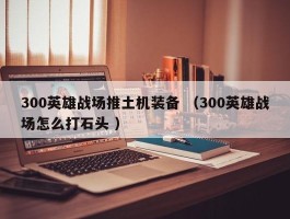 300英雄战场推土机装备 （300英雄战场怎么打石头 ）