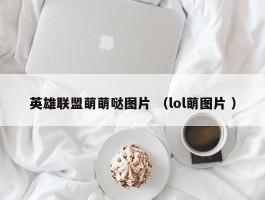 英雄联盟萌萌哒图片 （lol萌图片 ）