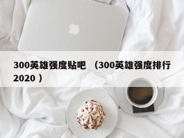 300英雄强度贴吧 （300英雄强度排行2020 ）