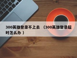 300英雄登录不上去 （300英雄登录超时怎么办 ）