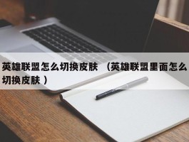 英雄联盟怎么切换皮肤 （英雄联盟里面怎么切换皮肤 ）