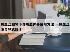 热血江湖琴下毒热血神器使用方法 （热血江湖毒琴武器 ）