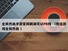 全民热血手游官网刷湖可以PK吗 （微信游戏全民热血 ）