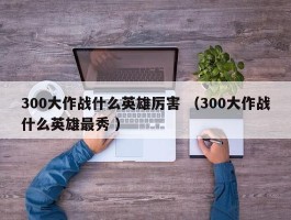 300大作战什么英雄厉害 （300大作战什么英雄最秀 ）