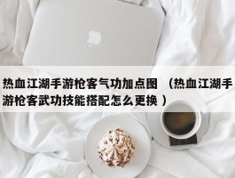 热血江湖手游枪客气功加点图 （热血江湖手游枪客武功技能搭配怎么更换 ）