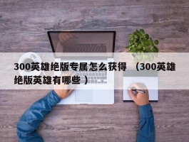 300英雄绝版专属怎么获得 （300英雄绝版英雄有哪些 ）