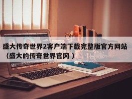 盛大传奇世界2客户端下载完整版官方网站 （盛大的传奇世界官网 ）