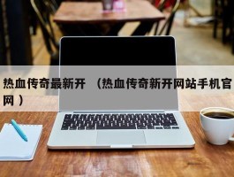 热血传奇最新开 （热血传奇新开网站手机官网 ）