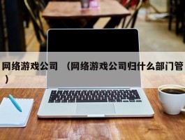 网络游戏公司 （网络游戏公司归什么部门管 ）