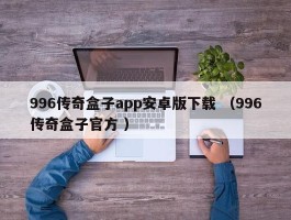 996传奇盒子app安卓版下载 （996传奇盒子官方 ）