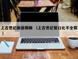 上古世纪画面模糊 （上古世纪窗口化不全屏 ）