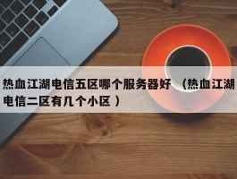 热血江湖电信五区哪个服务器好 （热血江湖电信二区有几个小区 ）