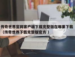 传奇世界官网客户端下载完整版在哪里下载 （传奇世界下载完整版官方 ）