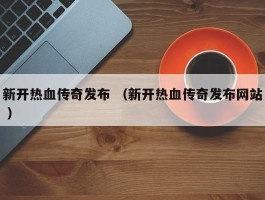 新开热血传奇发布 （新开热血传奇发布网站 ）