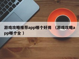 游戏攻略推荐app哪个好用 （游戏攻略app哪个全 ）