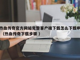 热血传奇官方网站完整客户端下载怎么下载啊 （热血传奇下载步骤 ）