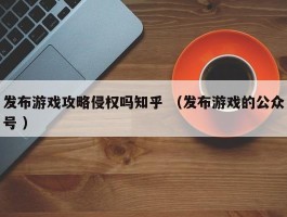 发布游戏攻略侵权吗知乎 （发布游戏的公众号 ）