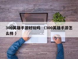 300英雄手游好玩吗 （300英雄手游怎么样 ）